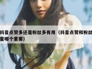 抖音点赞多还是粉丝多有用（抖音点赞和粉丝量哪个重要）