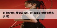 抖音粉丝灯牌要花钱吗（抖音里的粉丝灯牌多少钱）