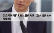 公众号如何扩大粉丝量的方法（怎么提高公众号粉丝）