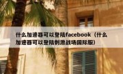 什么加速器可以登陆facebook（什么加速器可以登陆刺激战场国际服）