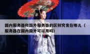 国内服务器和国外服务器的区别究竟在哪儿（服务器在国内国外可以用吗）
