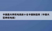 中国最大跨境电商前十名中国制造网（中国大型跨境电商）
