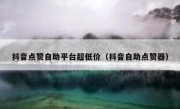 抖音点赞自助平台超低价（抖音自助点赞器）