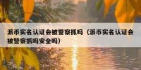 派币实名认证会被警察抓吗（派币实名认证会被警察抓吗安全吗）