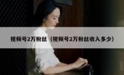 视频号2万粉丝（视频号2万粉丝收入多少）