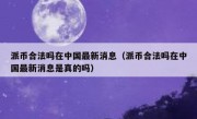 派币合法吗在中国最新消息（派币合法吗在中国最新消息是真的吗）