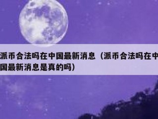 派币合法吗在中国最新消息（派币合法吗在中国最新消息是真的吗）