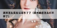 派币怎么实名认证不了了（派币最近怎么打不开了）