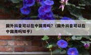 国外抖音可以在中国用吗?（国外抖音可以在中国用吗知乎）