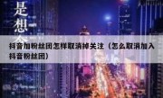 抖音加粉丝团怎样取消掉关注（怎么取消加入抖音粉丝团）