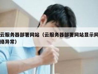 云服务器部署网站（云服务器部署网站显示网络异常）