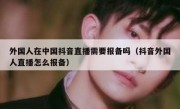 外国人在中国抖音直播需要报备吗（抖音外国人直播怎么报备）