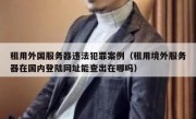 租用外国服务器违法犯罪案例（租用境外服务器在国内登陆网址能查出在哪吗）