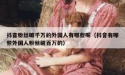 抖音粉丝破千万的外国人有哪些呢（抖音有哪些外国人粉丝破百万的）