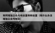 如何增加公众号粉丝量和粉丝量（有什么办法增加公众号粉丝）