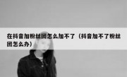 在抖音加粉丝团怎么加不了（抖音加不了粉丝团怎么办）