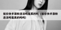 低价快手涨粉违法吗是真的吗（低价快手涨粉违法吗是真的吗吗）