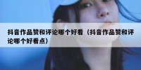 抖音作品赞和评论哪个好看（抖音作品赞和评论哪个好看点）