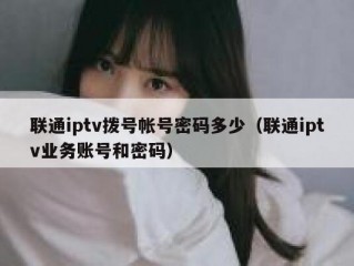 联通iptv拨号帐号密码多少（联通iptv业务账号和密码）