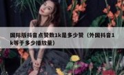 国际版抖音点赞数1k是多少赞（外国抖音1k等于多少播放量）