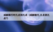 成都限行时几点到几点（成都限行,几点到几点?）