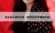 怎么进入海外抖音（如何进去外国的抖音）