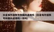 抖音海外版账号和国内通用吗（抖音海外版账号和国内通用吗一样吗）
