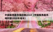 中国服务器市场份额2018（中国服务器市场份额2018年增长）