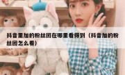 抖音里加的粉丝团在哪里看得到（抖音加的粉丝团怎么看）