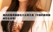 国内的服务器都在什么地方用（中国的服务器叫什么名称）