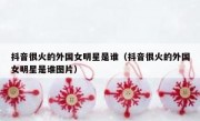 抖音很火的外国女明星是谁（抖音很火的外国女明星是谁图片）
