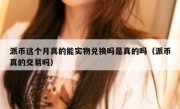 派币这个月真的能实物兑换吗是真的吗（派币真的交易吗）