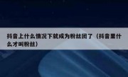 抖音上什么情况下就成为粉丝团了（抖音里什么才叫粉丝）