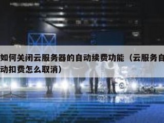 如何关闭云服务器的自动续费功能（云服务自动扣费怎么取消）