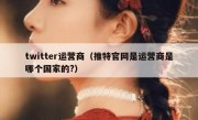 twitter运营商（推特官网是运营商是哪个国家的?）