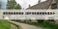 派币钱包最新版本（派币钱包最新版本是多少）