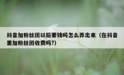 抖音加粉丝团以后要钱吗怎么弄出来（在抖音里加粉丝团收费吗?）