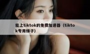 能上tiktok的免费加速器（tiktok专用梯子）