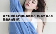 国外粉丝最多的网红有哪些人（抖音外国人粉丝最多的是谁?）