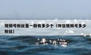 视频号粉丝量一般有多少个（微信视频号多少粉丝）