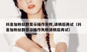 抖音加粉丝群显示操作失败,请稍后再试（抖音加粉丝群显示操作失败请稍后再试）