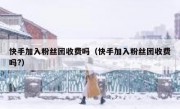 快手加入粉丝团收费吗（快手加入粉丝团收费吗?）