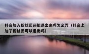 抖音加入粉丝团还能退出来吗怎么弄（抖音上加了粉丝团可以退出吗）