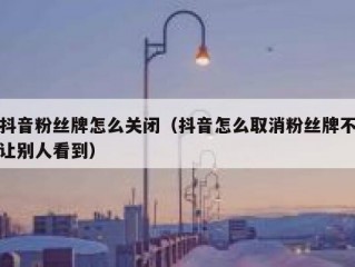 抖音粉丝牌怎么关闭（抖音怎么取消粉丝牌不让别人看到）