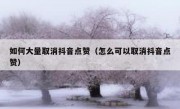 如何大量取消抖音点赞（怎么可以取消抖音点赞）