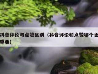 抖音评论与点赞区别(抖音评论和点赞哪个更重要)