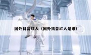 国外抖音红人（国外抖音红人是谁）