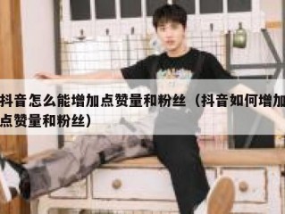 抖音怎么能增加点赞量和粉丝（抖音如何增加点赞量和粉丝）