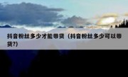 抖音粉丝多少才能带货（抖音粉丝多少可以带货?）