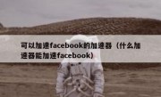 可以加速facebook的加速器（什么加速器能加速facebook）
